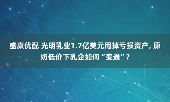 盛康优配 光明乳业1.7亿美元甩掉亏损资产, 原奶低价下乳企如何“变通”?