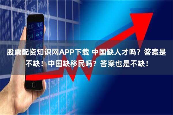 股票配资知识网APP下载 中国缺人才吗？答案是不缺！中国缺移民吗？答案也是不缺！