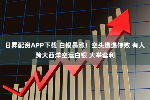 日昇配资APP下载 白银暴涨！空头遭遇惨败 有人跨大西洋空运白银 大举套利
