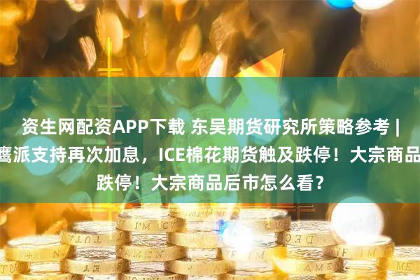 资生网配资APP下载 东吴期货研究所策略参考 | 又一美联储鹰派支持再次加息，ICE棉花期货触及跌停！大宗商品后市怎么看？