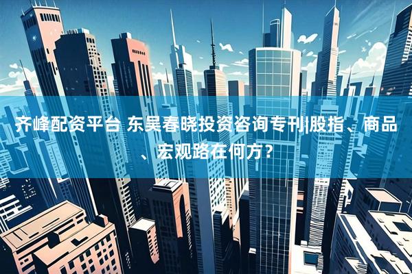 齐峰配资平台 东吴春晓投资咨询专刊|股指、商品、宏观路在何方？