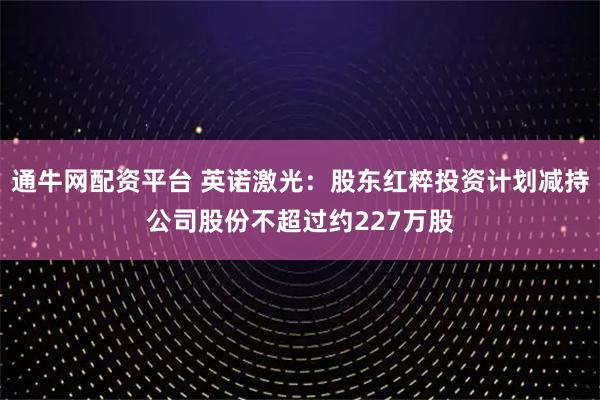 通牛网配资平台 英诺激光:股东红粹投资计划减持公司股份不超过约227万股
