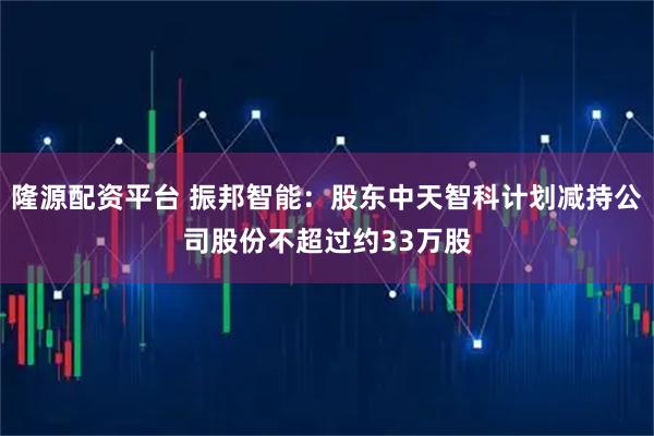 隆源配资平台 振邦智能：股东中天智科计划减持公司股份不超过约33万股