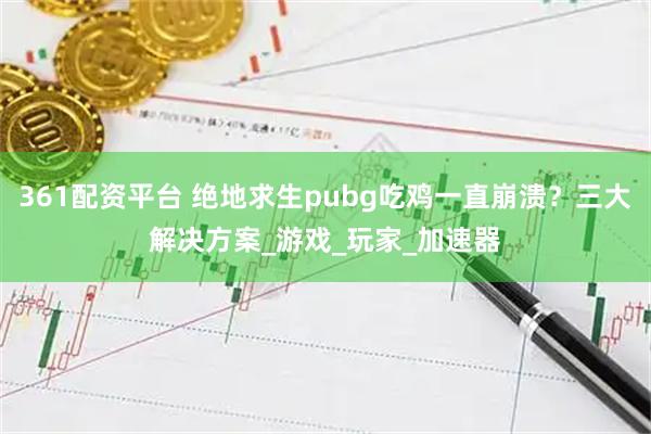 361配资平台 绝地求生pubg吃鸡一直崩溃?三大解决方案_游戏_玩家_加速器