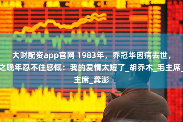 大财配资app官网 1983年，乔冠华因病去世，章含之晚年忍不住感慨：我的爱情太短了_胡乔木_毛主席_龚澎