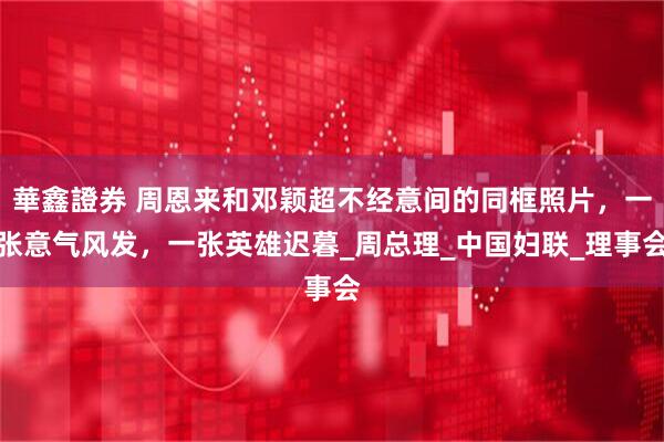 華鑫證券 周恩来和邓颖超不经意间的同框照片，一张意气风发，一张英雄迟暮_周总理_中国妇联_理事会