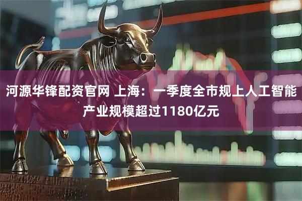 河源华锋配资官网 上海:一季度全市规上人工智能产业规模超过1180亿元