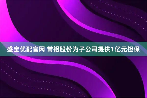 盛宝优配官网 常铝股份为子公司提供1亿元担保