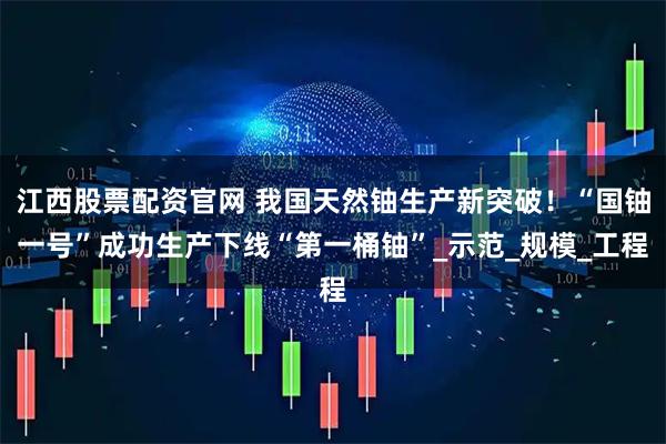 江西股票配资官网 我国天然铀生产新突破！“国铀一号”成功生产下线“第一桶铀”_示范_规模_工程