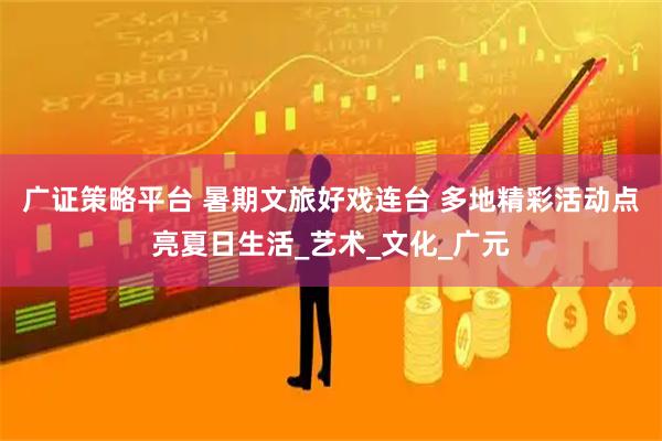 广证策略平台 暑期文旅好戏连台 多地精彩活动点亮夏日生活_艺术_文化_广元