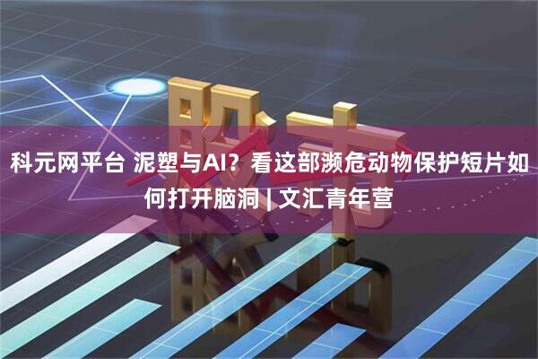 科元网平台 泥塑与AI？看这部濒危动物保护短片如何打开脑洞 | 文汇青年营