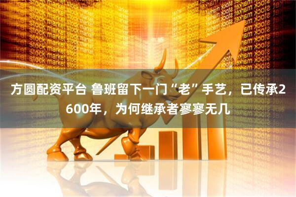 方圆配资平台 鲁班留下一门“老”手艺，已传承2600年，为何继承者寥寥无几