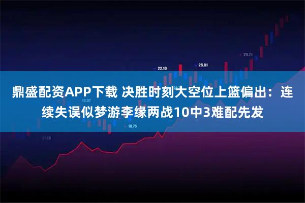 鼎盛配资APP下载 决胜时刻大空位上篮偏出:连续失误似梦游李缘两战10中3难配先发