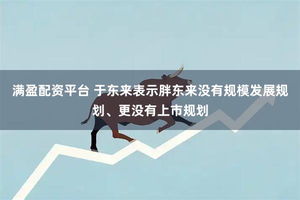 满盈配资平台 于东来表示胖东来没有规模发展规划、更没有上市规划