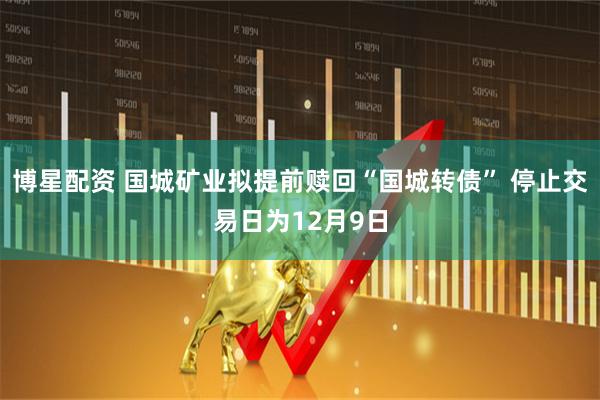 博星配资 国城矿业拟提前赎回“国城转债” 停止交易日为12月9日