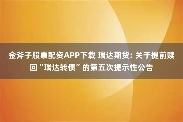 金斧子股票配资APP下载 瑞达期货: 关于提前赎回“瑞达转债”的第五次提示性公告