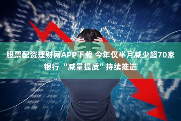 股票配资理财网APP下载 今年仅半月减少超70家银行 “减量提质”持续推进