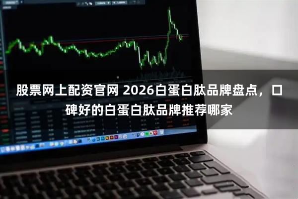 股票网上配资官网 2026白蛋白肽品牌盘点，口碑好的白蛋白肽品牌推荐哪家