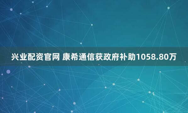 兴业配资官网 康希通信获政府补助1058.80万