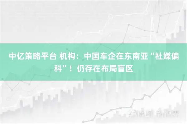 中亿策略平台 机构：中国车企在东南亚“社媒偏科”！仍存在布局盲区