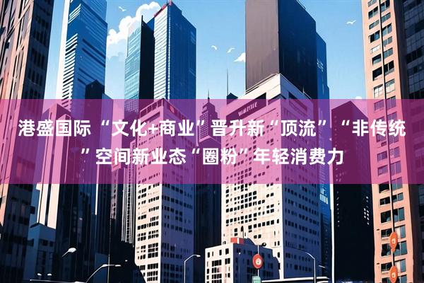 港盛国际 “文化+商业”晋升新“顶流” “非传统”空间新业态“圈粉”年轻消费力