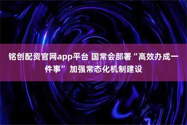 铭创配资官网app平台 国常会部署“高效办成一件事” 加强常态化机制建设