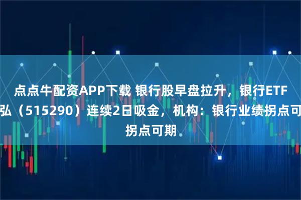 点点牛配资APP下载 银行股早盘拉升，银行ETF天弘（515290）连续2日吸金，机构：银行业绩拐点可期