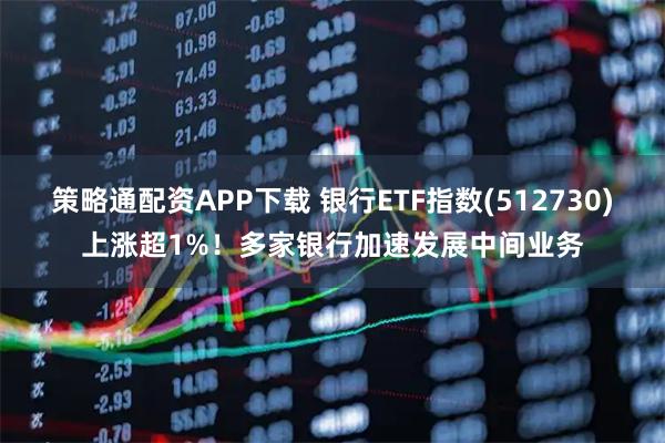 策略通配资APP下载 银行ETF指数(512730)上涨超1%！多家银行加速发展中间业务