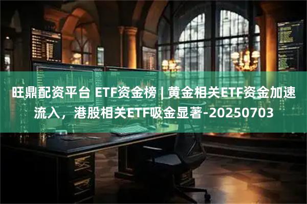 旺鼎配资平台 ETF资金榜 | 黄金相关ETF资金加速流入，港股相关ETF吸金显著-20250703