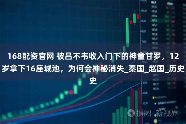 168配资官网 被吕不韦收入门下的神童甘罗，12岁拿下16座城池，为何会神秘消失_秦国_赵国_历史