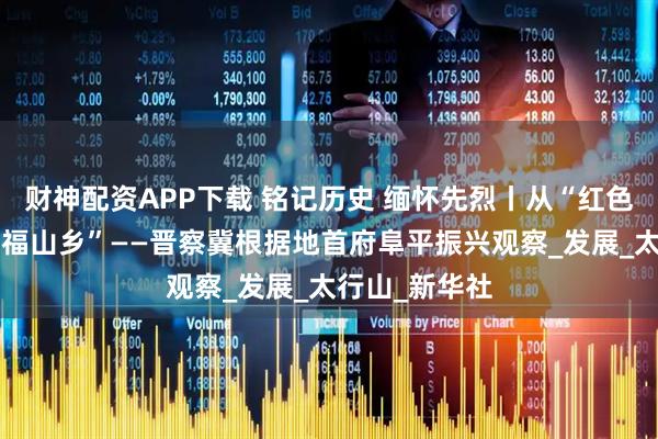 财神配资APP下载 铭记历史 缅怀先烈丨从“红色堡垒”到“幸福山乡”——晋察冀根据地首府阜平振兴观察_发展_太行山_新华社