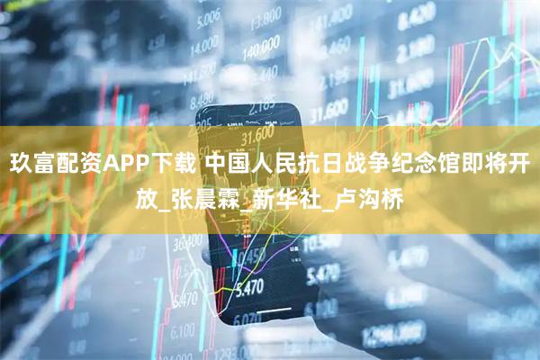 玖富配资APP下载 中国人民抗日战争纪念馆即将开放_张晨霖_新华社_卢沟桥