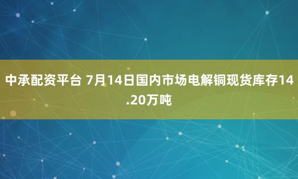 中承配资平台 7月14日国内市场电解铜现货库存14.20万吨