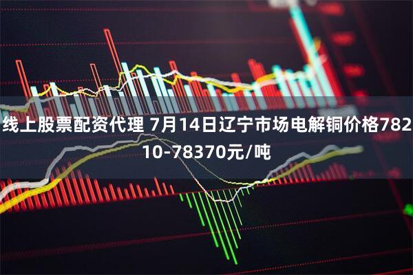 线上股票配资代理 7月14日辽宁市场电解铜价格78210-78370元/吨