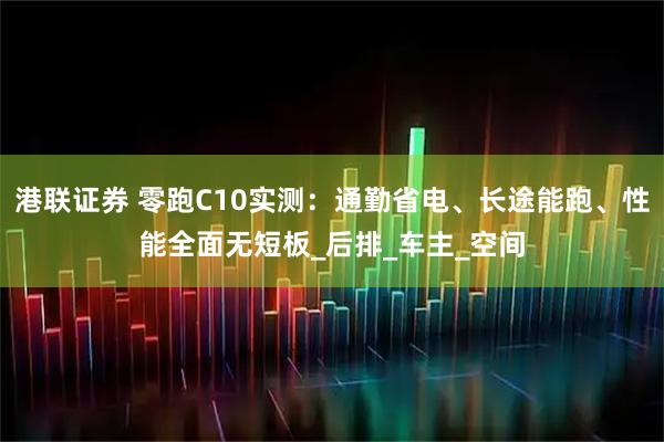 港联证券 零跑C10实测：通勤省电、长途能跑、性能全面无短板_后排_车主_空间