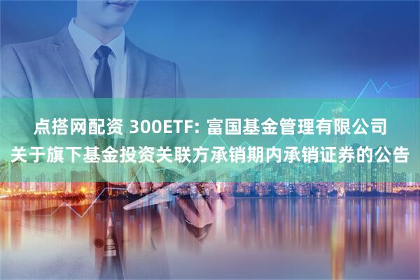 点搭网配资 300ETF: 富国基金管理有限公司关于旗下基金投资关联方承销期内承销证券的公告