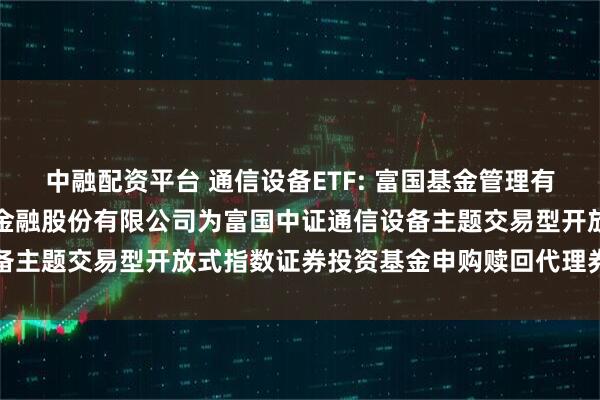 中融配资平台 通信设备ETF: 富国基金管理有限公司关于新增中国国际金融股份有限公司为富国中证通信设备主题交易型开放式指数证券投资基金申购赎回代理券商的公告
