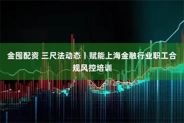 金囤配资 三尺法动态丨赋能上海金融行业职工合规风控培训