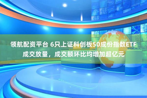 领航配资平台 6只上证科创板50成份指数ETF成交放量，成交额环比均增加超亿元