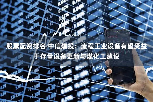 股票配资排名 中信建投：流程工业设备有望受益于存量设备更新与煤化工建设