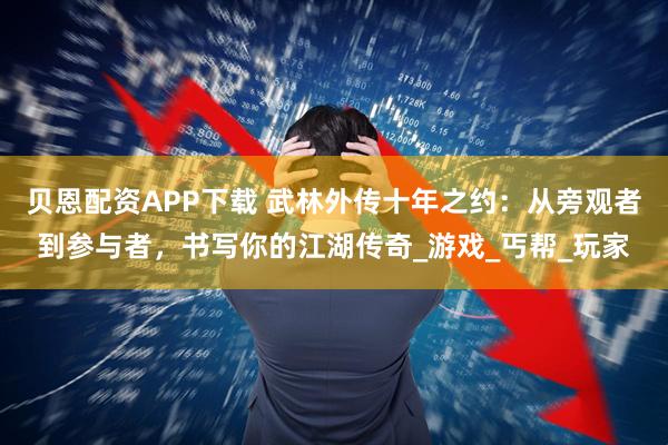 贝恩配资APP下载 武林外传十年之约：从旁观者到参与者，书写你的江湖传奇_游戏_丐帮_玩家