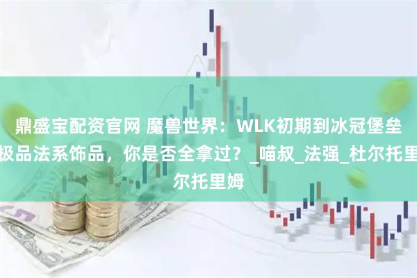 鼎盛宝配资官网 魔兽世界：WLK初期到冰冠堡垒的极品法系饰品，你是否全拿过？_喵叔_法强_杜尔托里姆