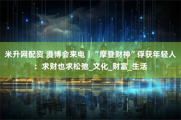 米升网配资 漫博会来电|“摩登财神”俘获年轻人:求财也求松弛_文化_财富_生活