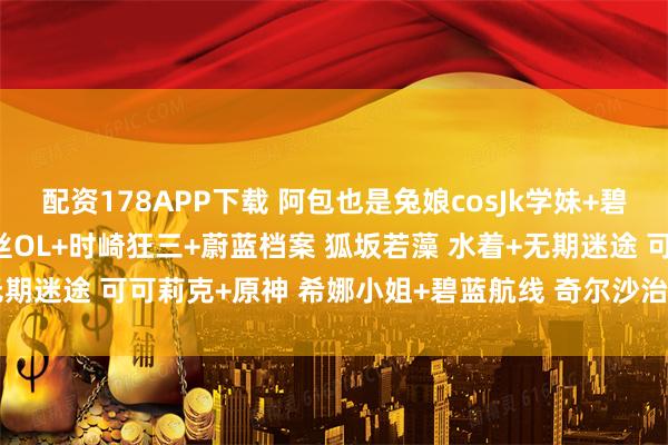 配资178APP下载 阿包也是兔娘cosJk学妹+碧蓝航线 尾张+加冕图 灰丝OL+时崎狂三+蔚蓝档案 狐坂若藻 水着+无期迷途 可可莉克+原神 希娜小姐+碧蓝航线 奇尔沙治写真_coser_角色