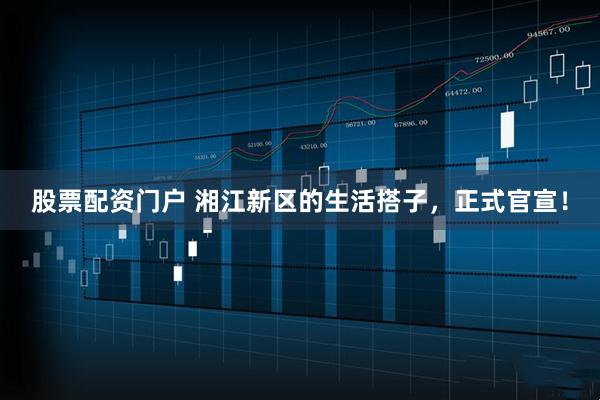 股票配资门户 湘江新区的生活搭子，正式官宣！