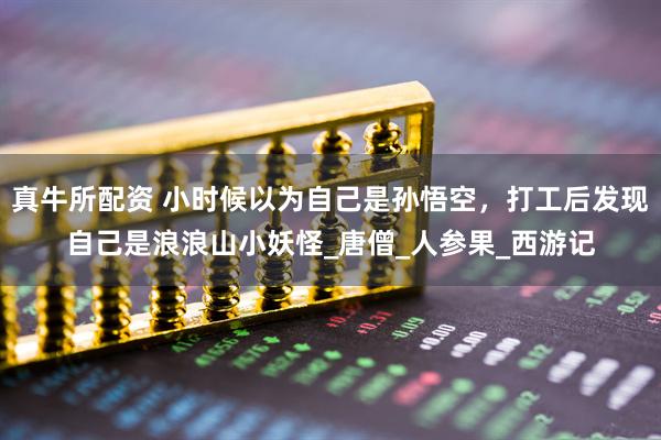 真牛所配资 小时候以为自己是孙悟空，打工后发现自己是浪浪山小妖怪_唐僧_人参果_西游记