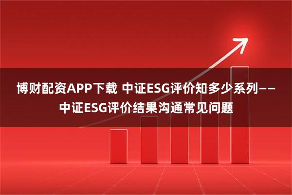 博财配资APP下载 中证ESG评价知多少系列——中证ESG评价结果沟通常见问题