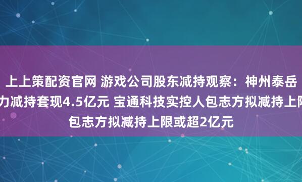 上上策配资官网 游戏公司股东减持观察：神州泰岳副董事长李力减持套现4.5亿元 宝通科技实控人包志方拟减持上限或超2亿元