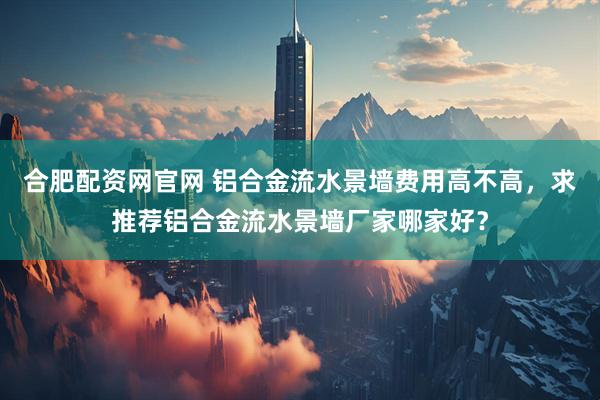 合肥配资网官网 铝合金流水景墙费用高不高，求推荐铝合金流水景墙厂家哪家好？