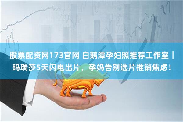 股票配资网173官网 白鹅潭孕妇照推荐工作室|玛瑞莎5天闪电出片,孕妈告别选片推销焦虑!